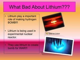 What Bad About Lithium???
• Lithium play a important
  role of making hydrogen
  BOMB!!!


• Lithium is being used in
  experimental nuclear         Click to Listen
  reactor.

• They use lithium to create
  bomb for WAR!!!
 