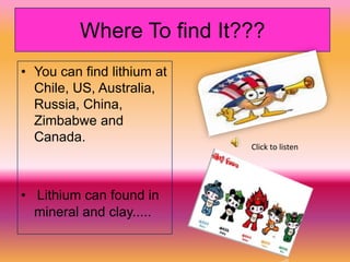 Where To find It???
• You can find lithium at
  Chile, US, Australia,
  Russia, China,
  Zimbabwe and
  Canada.
                            Click to listen




• Lithium can found in
  mineral and clay.....
 