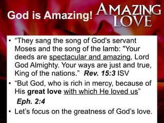 God is Amazing! “ They sang the song of God's servant Moses and the song of the lamb: "Your deeds are  spectacular and amazing , Lord God Almighty. Your ways are just and true, King of the nations.”  Rev. 15:3  ISV “ But God, who is rich in mercy, because of His  great love  with which He loved us ”  Eph. 2:4 Let’s focus on the greatness of God’s love. 
