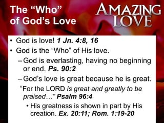 The “Who”  of God’s Love God is love!  1 Jn. 4:8, 16 God is the “Who” of His love. God is everlasting, having no beginning or end.  Ps. 90:2 God’s love is great because he is great. “ For the LORD  is great and greatly to be praised…”  Psalm 96:4 His greatness is shown in part by His creation.  Ex. 20:11; Rom. 1:19-20 