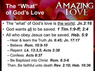 The “What”  of God’s Love The “what” of God’s love is  the world .  Jn.3:16 God wants  all  to be saved.  1 Tim.1:9-ff; 2:4 All who obey Jesus can be saved.  Heb. 5:9 Hear & learn the Truth  Jn. 6:45; Jn. 17:17 Believe   Rom. 10:9-10 Repent   Lk. 13:3,5; Acts 2:38  Confess   Acts 8:37  Be Baptized into Christ  Rom. 6:3-6 Then, Be faithful unto death  Rev. 2:10; Heb. 10:36 