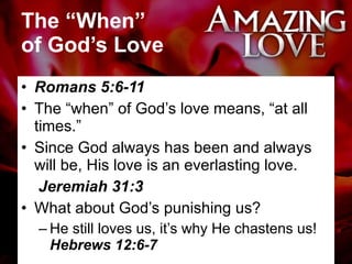The “When”  of God’s Love Romans 5:6-11 The “when” of God’s love means, “at all times.”  Since God always has been and always will be, His love is an everlasting love.  Jeremiah 31:3 What about God’s punishing us?  He still loves us, it’s why He chastens us!  Hebrews 12:6-7 