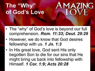 The “Why”  of God’s Love The “why” of God’s love is beyond our full comprehension.  Rom. 11:33; Deut. 29:29 However, we do know that God desires fellowship with us.  1 Jn. 1:3 In His great love, God sent His only begotten Son to die for our sins that He might bring us back into fellowship with Himself.  1 Cor. 1:9; Acts 20:28 