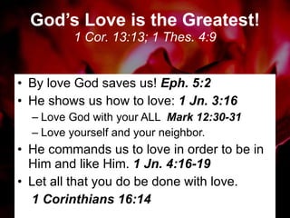 God’s Love is the Greatest! 1 Cor. 13:13; 1 Thes. 4:9 By love God saves us!  Eph. 5:2 He shows us how to love:  1 Jn. 3:16 Love God with your ALL  Mark 12:30-31 Love yourself and your neighbor. He commands us to love in order to be in Him and like Him.  1 Jn. 4:16-19 Let all that you do be done with love.  1 Corinthians 16:14 