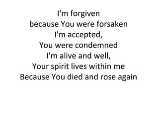 I'm forgiven  because You were forsaken  I'm accepted,  You were condemned  I'm alive and well,  Your spirit lives within me  Because You died and rose again  