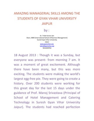 AMAZING MANAGERIAL SKILLS AMONG THE
STUDENTS OF GYAN VIHAR UNIVERSITY
JAIPUR
by :
Dr. Trilok Kumar Jain
Dean, ISBM (International School of Business Management)
Suresh Gyan Vihar University
Jaipur
www.gyanvihar.org
Isbm@gyanvihar.org
9414430763
18 August 2013 : Though it was a Sunday, but
everyone was present- from morning 7 am. It
was a moment of great excitement. Although
there have been many, but this was more
exciting. The students were making the world's
largest egg-free pie. They were going to create a
history. Over 200 students were working for
this great day for the last 15 days under the
guidance of Prof. Manoj Srivastava (Principal of
School of Hotel Management and Catering
Technology in Suresh Gyan Vihar University
Jaipur). The students had reached perfection
 