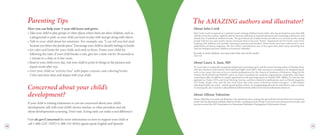 About Julia Cook
Julia Cook is well-recognized as a national award-winning children’s book author who has presented in more than 600
schools across the country, regularly delivers keynote addresses at national education and counseling conferences, and
already has 19 published children’s books. The goal behind all of Julia’s books and efforts is to actively involve young
people with her fun and creative stories and teach them to become “better.” Inspirations for her books come from
working with children and carefully listening to parents and teachers. Julia’s books have been referenced in such
publications as Parents magazine, The New Yorker, and babyzone.com. In her spare time, Julia enjoys spending time
with her husband and three children in Freemont, Nebraska.
“In order to teach children, you must enter their view of the world.”
- Julia Cook
About Laura A. Jana, MD
Dr. Laura Jana is a nationally recognized pediatrician, parenting expert, and the award-winning author of Heading Home
with Your Newborn (AAP, 2nd Ed., 2010) and Food Fights (AAP, 2007). After serving as a consultant to Dr. Benjamin Spock
early in her career, she now serves as a media spokesperson for the American Academy of Pediatrics, blogs for the
Omaha World-Herald and WebMD, and is an expert consultant for academic organizations, nonprofits, and major
corporations alike. In addition to regular appearances as the parenting expert on Omaha’s NBC affiliate, Dr. Jana has also
appeared on Today, CNN, and Good Morning America, and been featured in publications such as Parents magazine,
USA Today, People, Time, and The New York Times. She is the owner of Primrose School of Legacy – a 200-student
educational child-care center – and the proud mother of three. As a longstanding advocate for early literacy and co-creator
of Amazing Me, she is excited to add published children’s book author to her list of professional endeavors.
About Allison Valentine
Allison Valentine is an artist and illustrator who spends her time creating fun and colorful artwork from her Connecticut
studio. She has illustrated multiple children’s books, including several of Julia Cook and Laura Jana’s previous books, and
has also received the AEP (Association for Educational Publishers) Distinguished Achievement Award.
The AMAZING authors and illustrator!
Concerned about your child’s
development?
If your child is missing milestones or you are concerned about your child’s
development, talk with your child’s doctor, teacher, or other providers and ask
about developmental screening. Don’t wait. Acting early can make a real difference!
Visit cdc.gov/Concerned for more information on how to support your child or
call 1-800-CDC-INFO (1-800-232-4636); agents speak English and Spanish.
Parenting Tips
How you can help your 3-year-old learn and grow:
• 
Take your child to play groups or other places where there are other children, such as
a playground or park, so your child can learn to play with and get along with others.
• 
Talk to your child about his emotions. For example, say, “I can tell you feel mad
because you threw the puzzle piece.” Encourage your child to identify feelings in books.
• 
Set rules and limits for your child, and stick to them. Praise your child for
following the rules. If your child breaks a rule, give her a time-out for 30 seconds to
1 minute in a chair or in her room.
• 
Read to your child every day. Ask your child to point to things in the pictures and
repeat words after you.
• 
Give your child an “activity box” with paper, crayons, and coloring books.
Color and draw lines and shapes with your child.
 