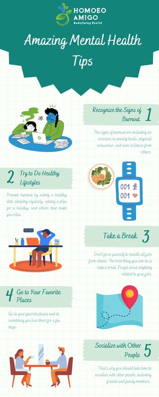 1
3
2
Amazing Mental Health
Tips
The signs of burnout are including an
increase in anxiety levels, physical
exhaustion, and even isolation from
others.
Don’t force yourself to handle all jobs
from clients. The best thing you can do is
take a break. Forget about anything
related to your jobs.
4 Go to Your Favorite
Places
5
Prevent burnout by eating a healthy
diet, sleeping regularly, setting a plan
for a holiday, and others that make
you relax.
Take a Break
Recognize the Signs of
Burnout
Try to Do Healthy
Lifestyles
Go to your favorite places and do
something you love there for a few
days.
Socialize with Other
People
That’s why you should take time to
socialize with other people, including
friends and family members.
 