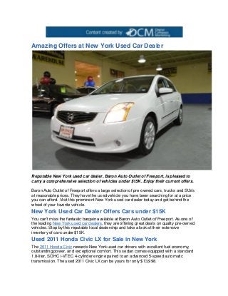 Amazing Offers at New York Used Car Dealer




Reputable New York used car dealer, Baron Auto Outlet of Freeport, is pleased to
carry a comprehensive selection of vehicles under $15K. Enjoy their current offers.

Baron Auto Outlet of Freeport offers a large selection of pre-owned cars, trucks and SUVs
at reasonable prices. They have the used vehicle you have been searching for at a price
you can afford. Visit this prominent New York used car dealer today and get behind the
wheel of your favorite vehicle.
New York Used Car Dealer Offers Cars under $15K
You can’t miss the fantastic bargain available at Baron Auto Outlet of Freeport. As one of
the leading New York used car dealers, they are offering great deals on quality pre-owned
vehicles. Stop by this reputable local dealership and take a look at their extensive
inventory of cars under $15K.
Used 2011 Honda Civic LX for Sale in New York
The 2011 Honda Civic rewards New York used car drivers with excellent fuel economy,
outstanding power, and exceptional comfort. This sedan comes equipped with a standard
1.8-liter, SOHC i-VTEC 4-cylinder engine paired to an advanced 5-speed automatic
transmission. The used 2011 Civic LX can be yours for only $13,998.
 