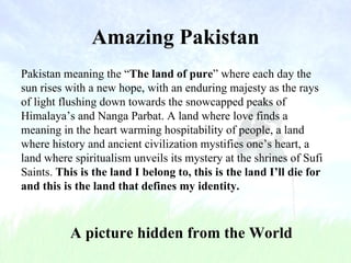Amazing Pakistan A picture hidden from the World Pakistan meaning the “ The land of pure ” where each day the sun rises with a new hope, with an enduring majesty as the rays of light flushing down towards the snowcapped peaks of Himalaya’s and Nanga Parbat. A land where love finds a meaning in the heart warming hospitability of people, a land where history and ancient civilization mystifies one’s heart, a land where spiritualism unveils its mystery at the shrines of Sufi Saints.  This is the land I belong to, this is the land I’ll die for and this is the land that defines my identity. 
