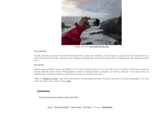 Image source: mymodernmet.com
On products
Usually, shooting a product from the front seems like a good idea. However, if the product is popular and has been seen by a
good majority of consumers, shooting it from different perspectives, and experimenting with the background may breathe new life
into it.
On events
Veteran photographers know how difficult it is to shoot events, which is why they often do so in groups. There are dozens of
factors affecting event shoots. Photographers should try shooting from a distance as well as close-up. They should also try
shooting from inside the crowd as well as from an obscure corner in the room.
Hello, I’m Daniel D. Purjes. I was born and raised in the Big Apple and later moved to Vermont to pursue photography. For more
about the stuff I love, check out this page.
Sign in | Recent Site Activity | Report Abuse | Print Page | Powered By Google Sites
Comments
You do not have permission to add comments.
 