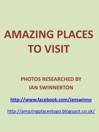 AMAZING PLACES
   TO VISIT

      PHOTOS RESEARCHED BY
        IAN SWINNERTON

 http://www.facebook.com/ianswinno

http://amazingplacestogo.blogspot.co.uk/
 