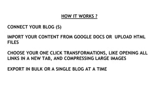 HOW IT WORKS ?
CONNECT YOUR BLOG (S)
IMPORT YOUR CONTENT FROM GOOGLE DOCS OR UPLOAD HTML
FILES
CHOOSE YOUR ONE CLICK TRANSFORMATIONS, LIKE OPENING ALL
LINKS IN A NEW TAB, AND COMPRESSING LARGE IMAGES
EXPORT IN BULK OR A SINGLE BLOG AT A TIME
 