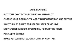 MORE FEATURES
PUT YOUR CONTENT PUBLISHING ON AUTOPILOT
CHOOSE YOUR DOCUMENTS, ADD TRANSFORMATIONS AND EXPORT
SAVE THEM AS DRAFT TO PUBLISH LATER OR GO LIVE
STOP SPENDING HOURS UPLOADING, FORMATTING POSTS
POST META DETAILS
IMAGE ALT ATTRIBUTES, OPEN LINKS IN NEW TABS
 