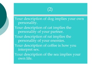 (2)

Your description of dog implies your own
 personality.
Your description of cat implies the
 personality of your partner.
Your description of rat implies the
 personality of your enemies.
Your description of coffee is how you
 interpret sex.
Your description of the sea implies your
 own life.
 