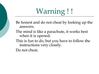 Warning ! !
Be honest and do not cheat by looking up the
  answers.
The mind is like a parachute, it works best
  when it is opened.
This is fun to do, but you have to follow the
  instructions very closely.
Do not cheat.
 