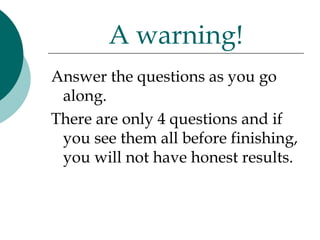 A warning!
Answer the questions as you go
 along.
There are only 4 questions and if
 you see them all before finishing,
 you will not have honest results.
 