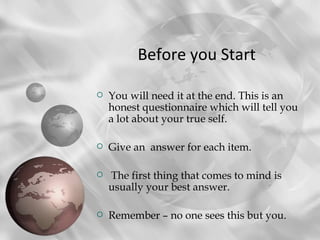 Before you Start

   You will need it at the end. This is an
    honest questionnaire which will tell you
    a lot about your true self.

   Give an answer for each item.

   The first thing that comes to mind is
    usually your best answer.

   Remember – no one sees this but you.
 