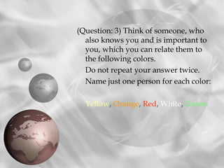 (Question: 3) Think of someone, who
  also knows you and is important to
  you, which you can relate them to
  the following colors.
  Do not repeat your answer twice.
  Name just one person for each color:

  Yellow, Orange, Red, White, Green.
 