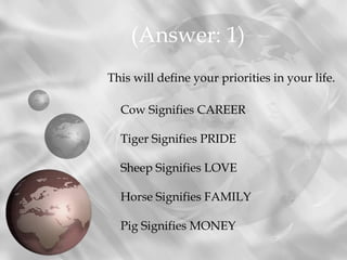 (Answer: 1)
This will define your priorities in your life.

  Cow Signifies CAREER

  Tiger Signifies PRIDE

  Sheep Signifies LOVE

  Horse Signifies FAMILY

  Pig Signifies MONEY
 