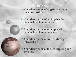 (Answer: 2)
   Your description of dog implies your
    own personality.

   Your description of cat implies the
    personality of your partner.

   Your description of rat implies the
    personality of your enemies.

   Your description of coffee is how you
    interpret sex.

   Your description of the sea implies your
    own life.
 
