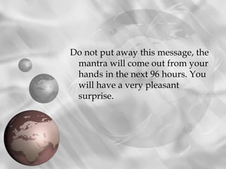 Do not put away this message, the
 mantra will come out from your
 hands in the next 96 hours. You
 will have a very pleasant
 surprise.
 