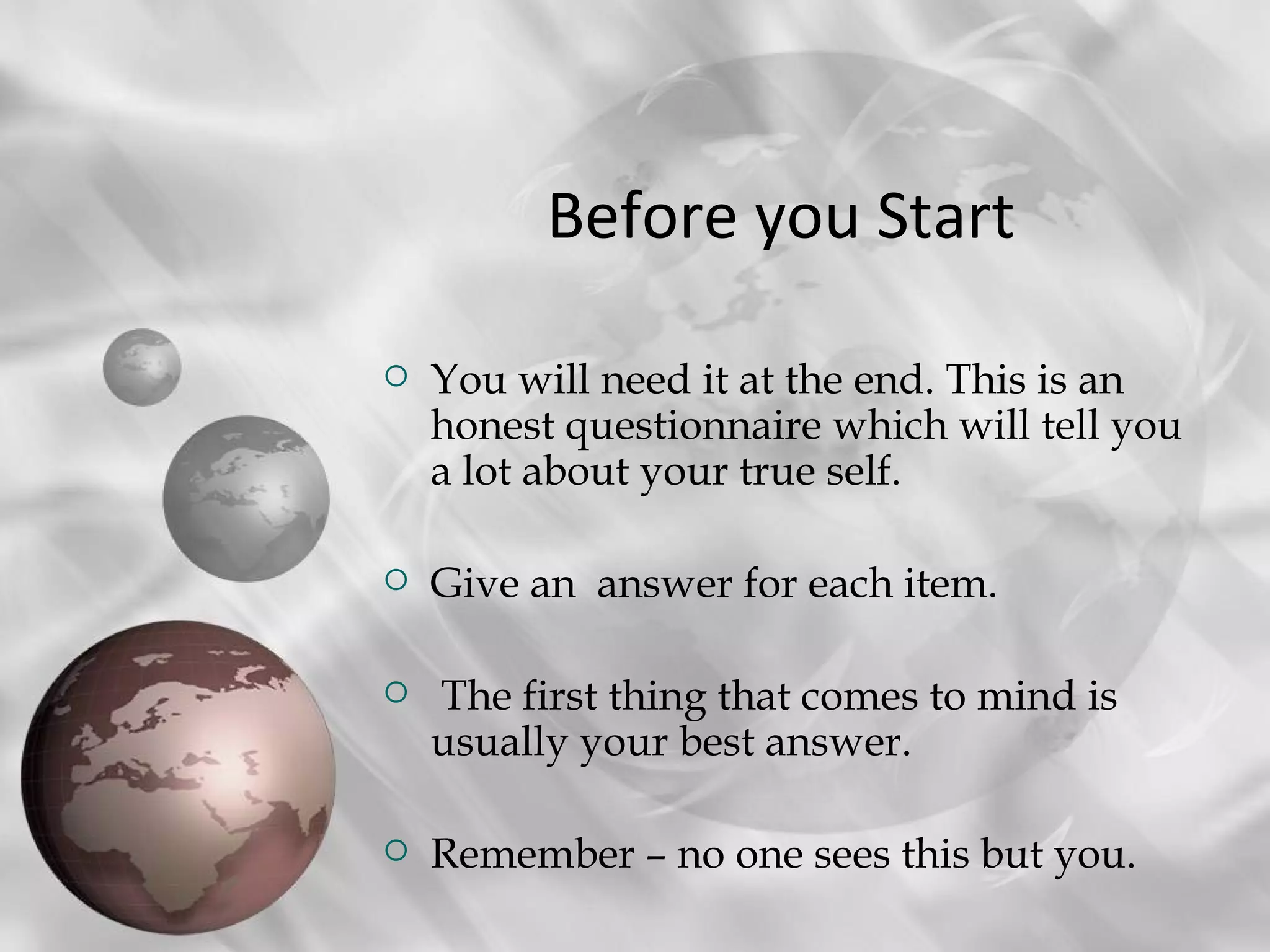 Before you Start

   You will need it at the end. This is an
    honest questionnaire which will tell you
    a lot about your true self.

   Give an answer for each item.

   The first thing that comes to mind is
    usually your best answer.

   Remember – no one sees this but you.
 