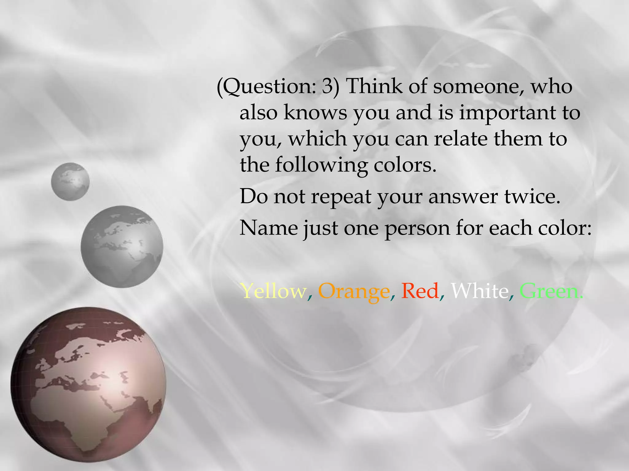 (Question: 3) Think of someone, who
  also knows you and is important to
  you, which you can relate them to
  the following colors.
  Do not repeat your answer twice.
  Name just one person for each color:

  Yellow, Orange, Red, White, Green.
 