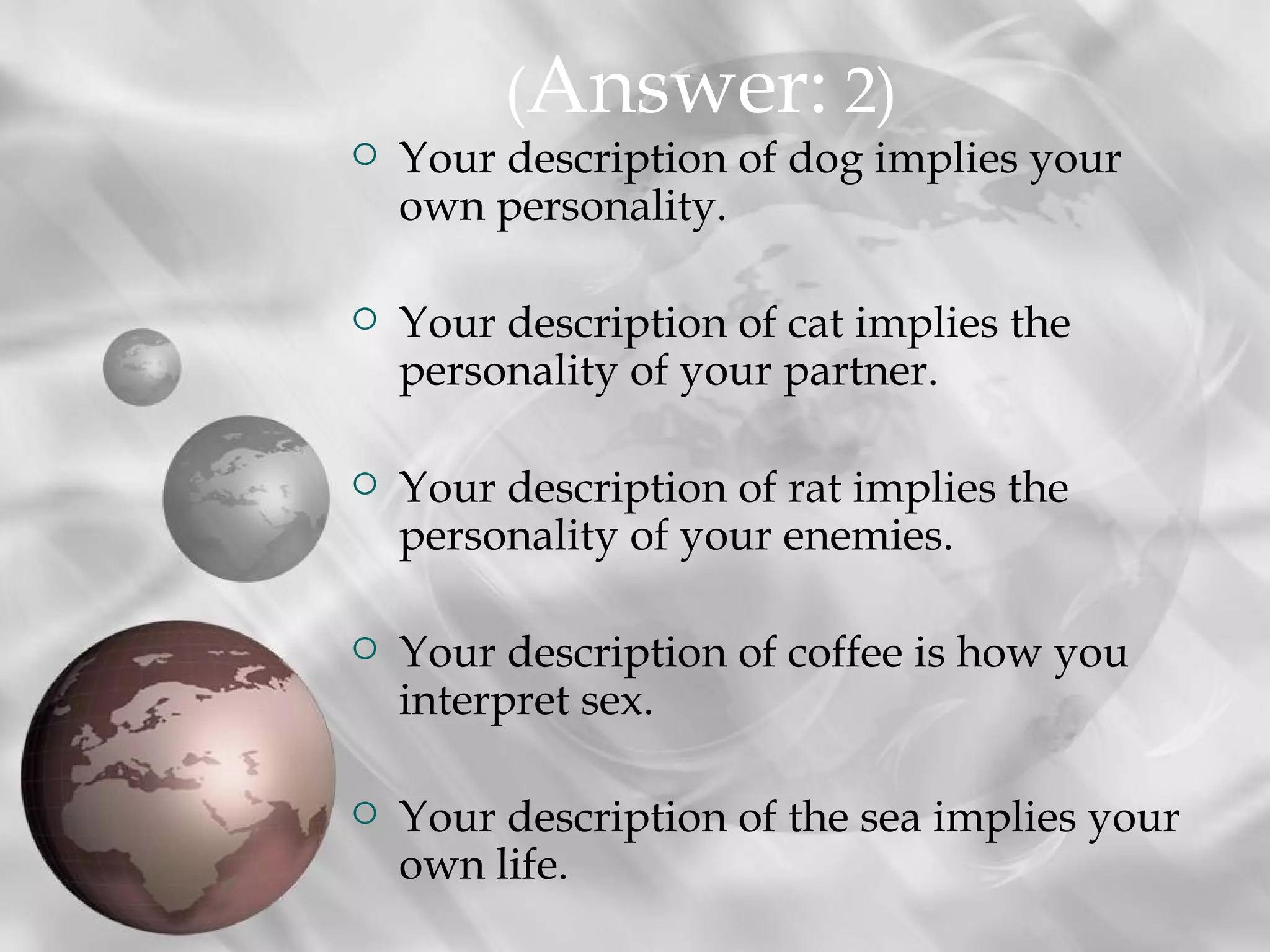 (Answer: 2)
   Your description of dog implies your
    own personality.

   Your description of cat implies the
    personality of your partner.

   Your description of rat implies the
    personality of your enemies.

   Your description of coffee is how you
    interpret sex.

   Your description of the sea implies your
    own life.
 
