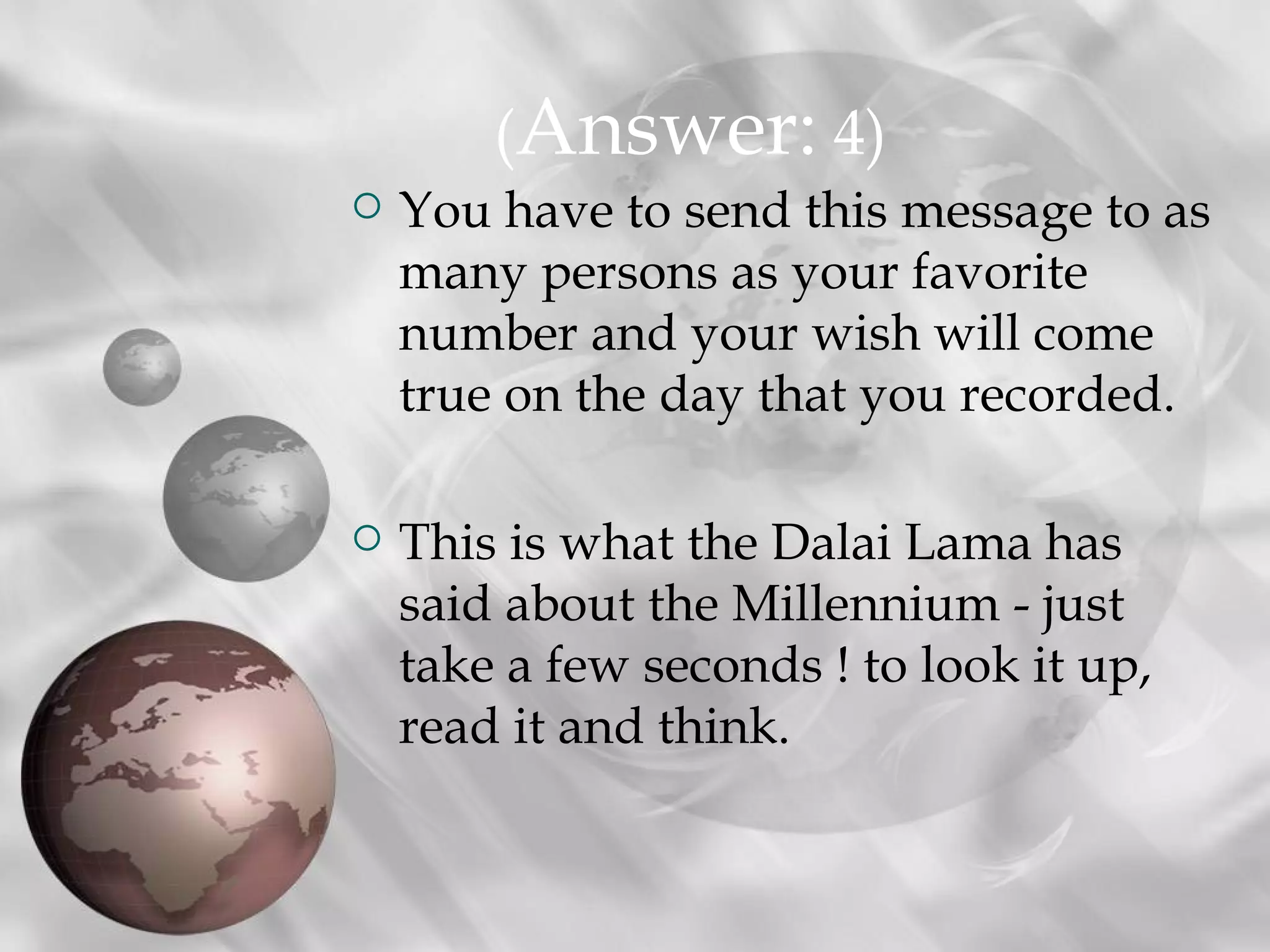 (Answer: 4)
   You have to send this message to as
    many persons as your favorite
    number and your wish will come
    true on the day that you recorded.

   This is what the Dalai Lama has
    said about the Millennium - just
    take a few seconds ! to look it up,
    read it and think.
 