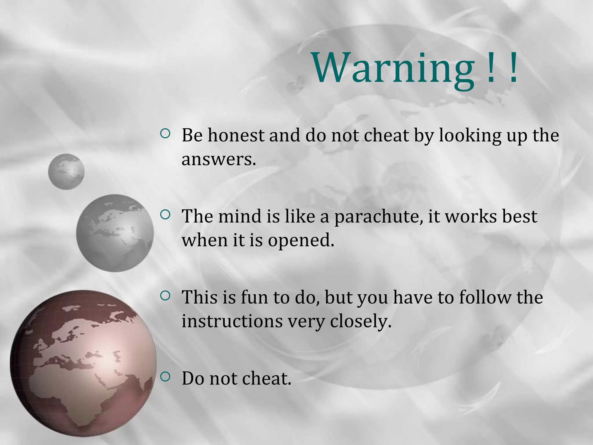 Warning ! !
   Be honest and do not cheat by looking up the
    answers.

   The mind is like a parachute, it works best
    when it is opened.

   This is fun to do, but you have to follow the
    instructions very closely.

   Do not cheat.
 