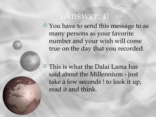 (Answer: 4)
   You have to send this message to as
    many persons as your favorite
    number and your wish will come
    true on the day that you recorded.

   This is what the Dalai Lama has
    said about the Millennium - just
    take a few seconds ! to look it up,
    read it and think.
 