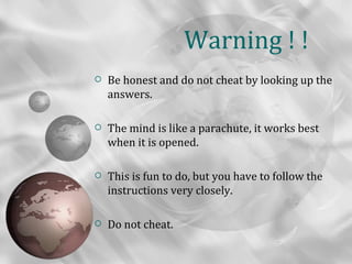 Warning ! !
   Be honest and do not cheat by looking up the
    answers.

   The mind is like a parachute, it works best
    when it is opened.

   This is fun to do, but you have to follow the
    instructions very closely.

   Do not cheat.
 