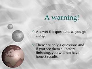 A warning!
   Answer the questions as you go
    along.

   There are only 4 questions and
    if you see them all before
    finishing, you will not have
    honest results.
 