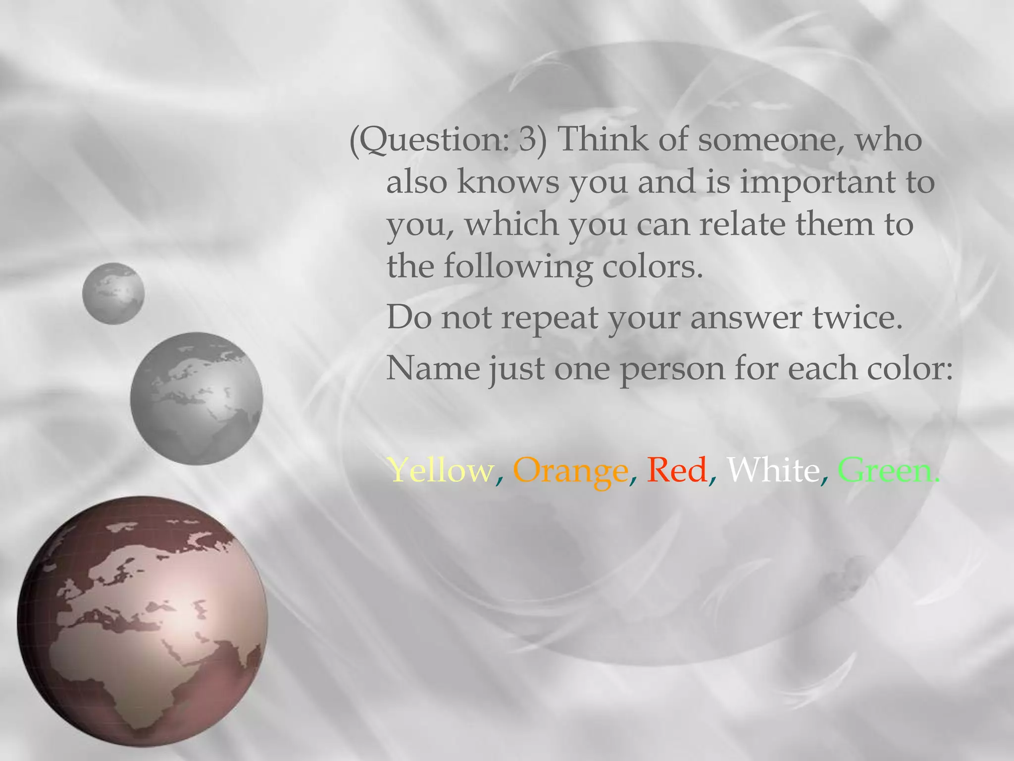 (Question: 3) Think of someone, who
  also knows you and is important to
  you, which you can relate them to
  the following colors.
  Do not repeat your answer twice.
  Name just one person for each color:

  Yellow, Orange, Red, White, Green.
 