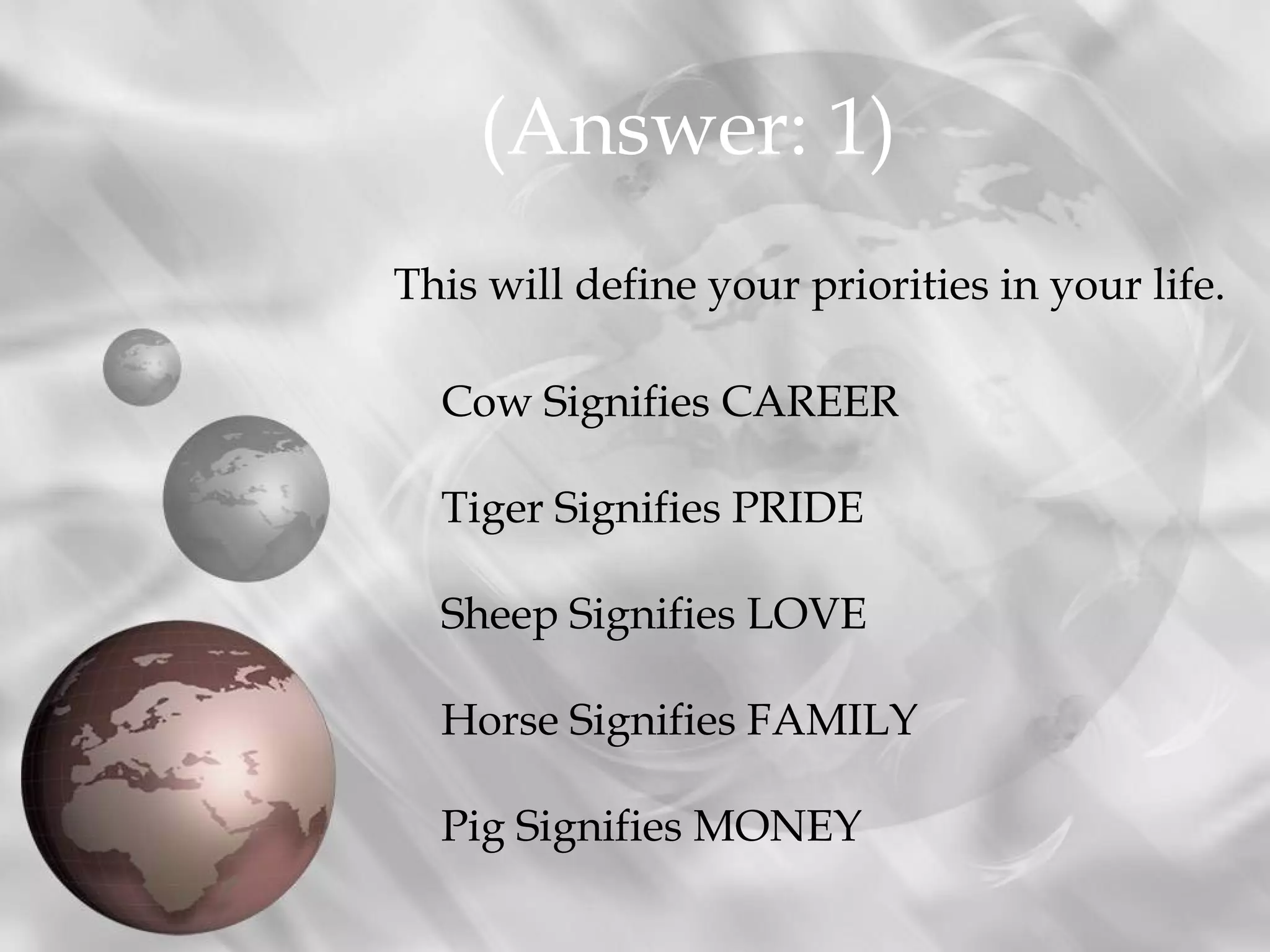 (Answer: 1)
This will define your priorities in your life.

  Cow Signifies CAREER

  Tiger Signifies PRIDE

  Sheep Signifies LOVE

  Horse Signifies FAMILY

  Pig Signifies MONEY
 