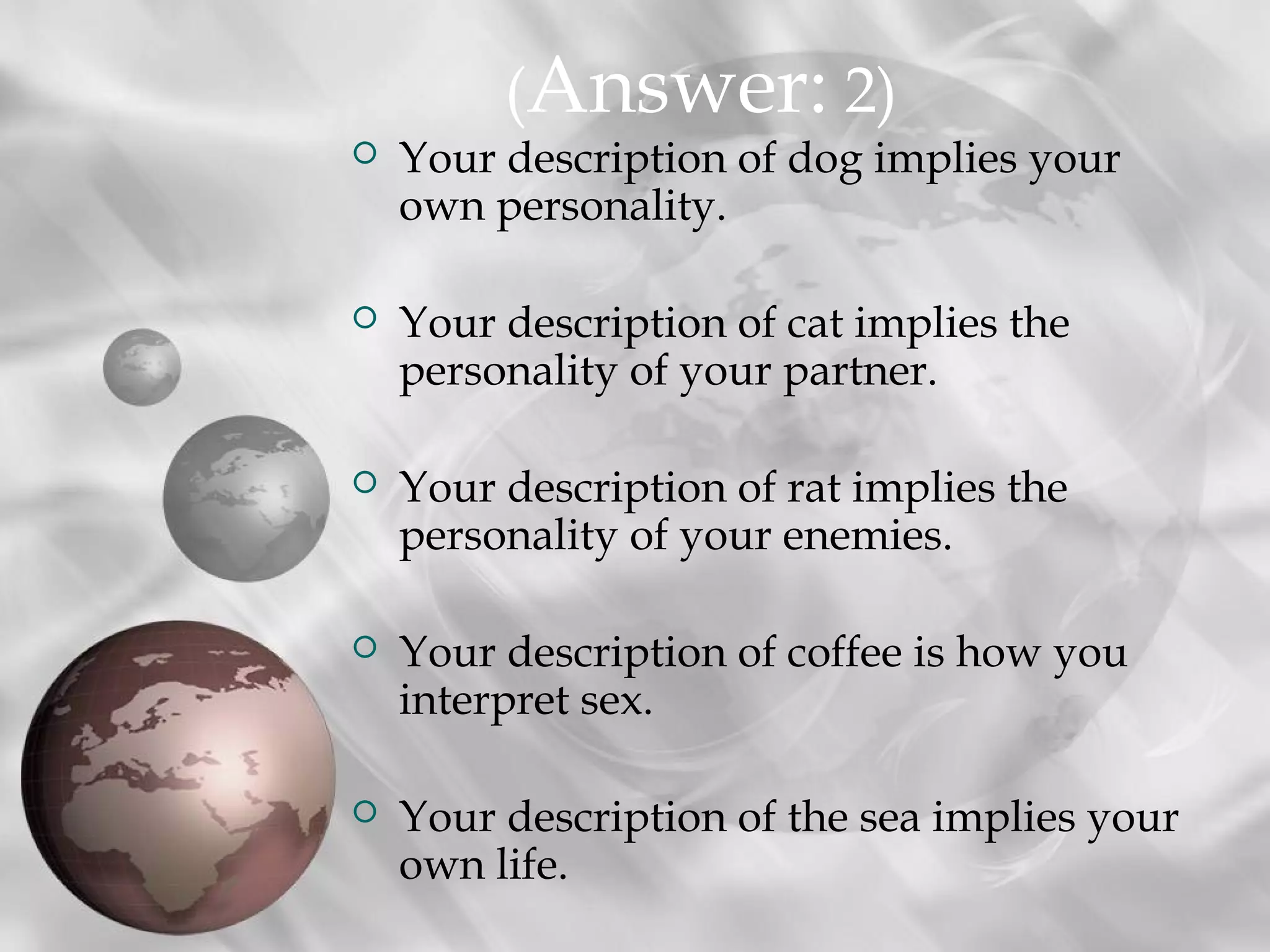 (Answer: 2)
   Your description of dog implies your
    own personality.

   Your description of cat implies the
    personality of your partner.

   Your description of rat implies the
    personality of your enemies.

   Your description of coffee is how you
    interpret sex.

   Your description of the sea implies your
    own life.
 