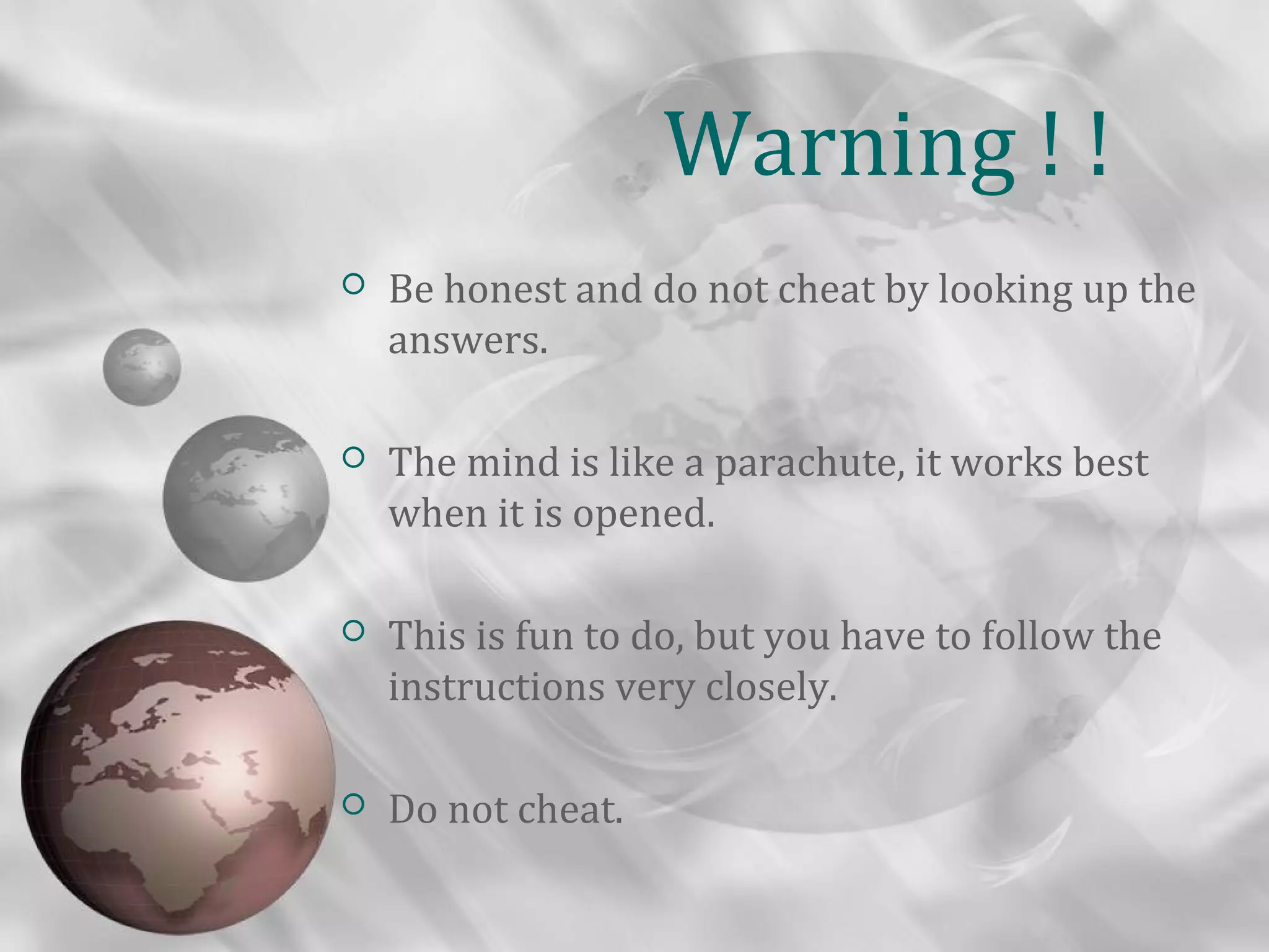 Warning ! !
   Be honest and do not cheat by looking up the
    answers.

   The mind is like a parachute, it works best
    when it is opened.

   This is fun to do, but you have to follow the
    instructions very closely.

   Do not cheat.
 