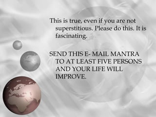 This is true, even if you are not
  superstitious. Please do this. It is
  fascinating.

SEND THIS E- MAIL MANTRA
  TO AT LEAST FIVE PERSONS
  AND YOUR LIFE WILL
  IMPROVE.
 