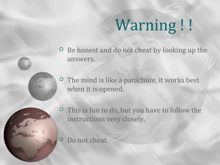 Warning ! !
   Be honest and do not cheat by looking up the
    answers.

   The mind is like a parachute, it works best
    when it is opened.

   This is fun to do, but you have to follow the
    instructions very closely.

   Do not cheat.
 