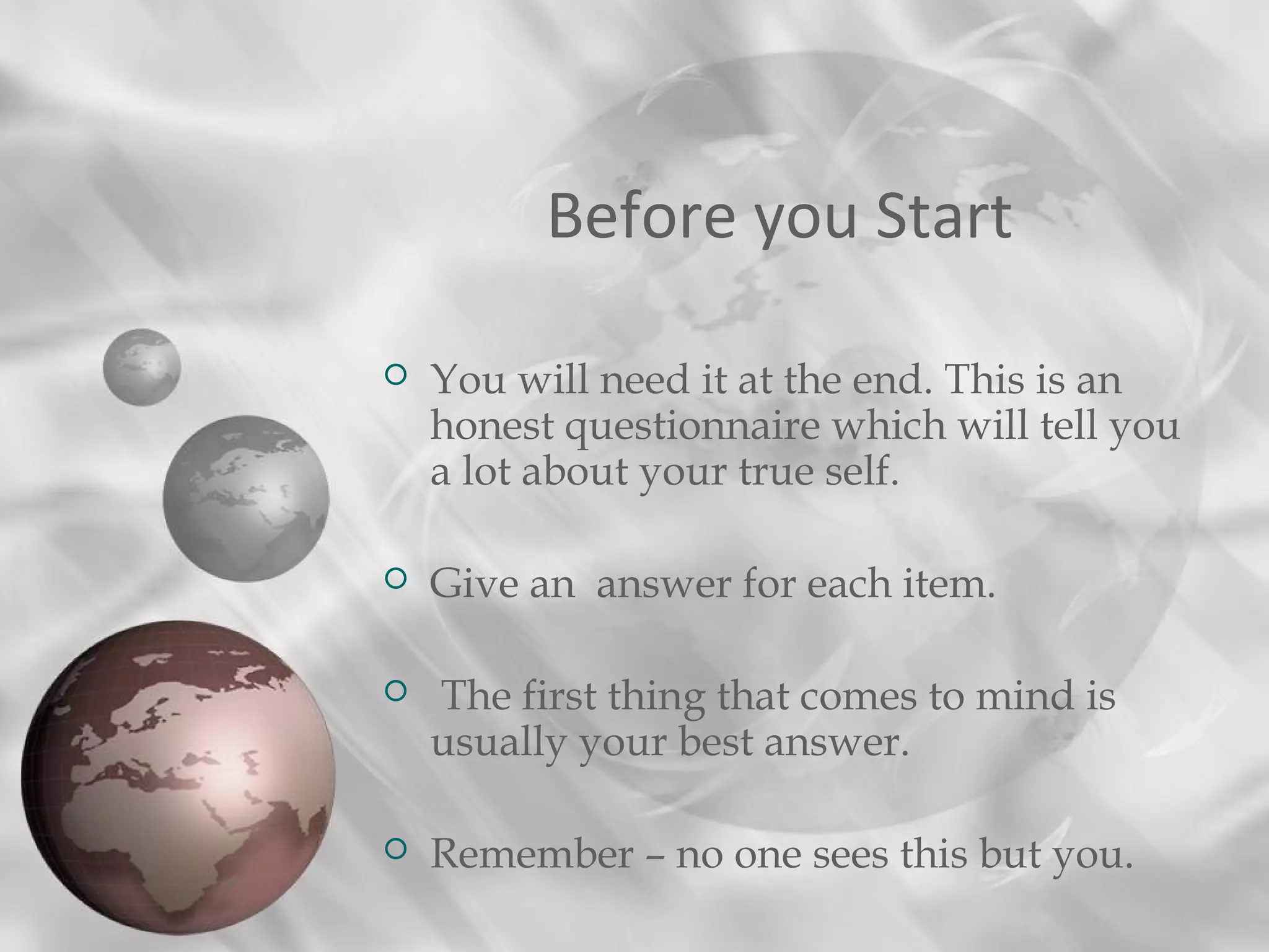 Before you Start
 You will need it at the end. This is an
honest questionnaire which will tell you
a lot about your true self.
 Give an answer for each item.
 The first thing that comes to mind is
usually your best answer.
 Remember – no one sees this but you.
 