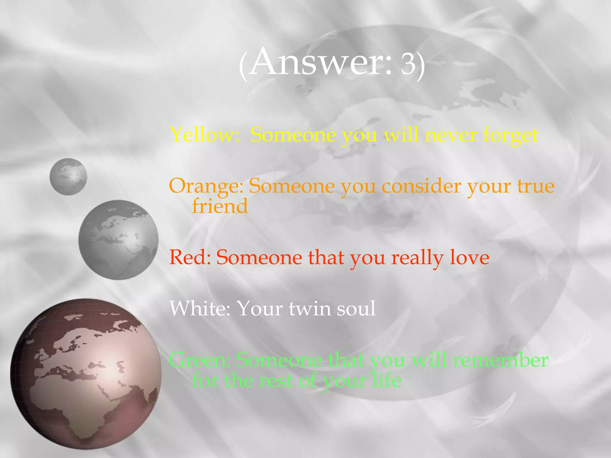 Yellow: Someone you will never forget
Orange: Someone you consider your true
friend
Red: Someone that you really love
White: Your twin soul
Green: Someone that you will remember
for the rest of your life
(Answer: 3)
 