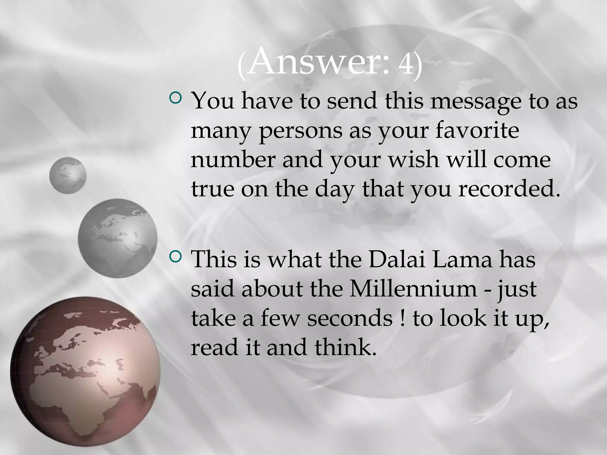  You have to send this message to as
many persons as your favorite
number and your wish will come
true on the day that you recorded.
 This is what the Dalai Lama has
said about the Millennium - just
take a few seconds ! to look it up,
read it and think.
(Answer: 4)
 