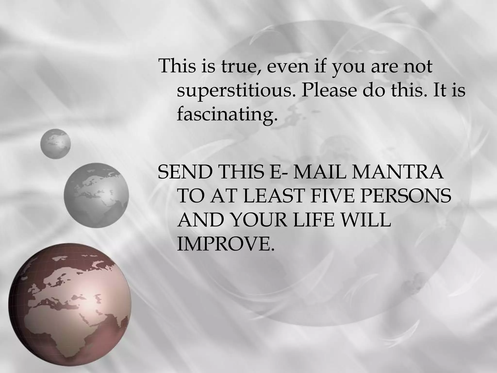 This is true, even if you are not
superstitious. Please do this. It is
fascinating.
SEND THIS E- MAIL MANTRA
TO AT LEAST FIVE PERSONS
AND YOUR LIFE WILL
IMPROVE.
 