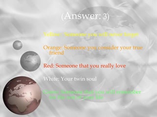 Yellow: Someone you will never forget
Orange: Someone you consider your true
friend
Red: Someone that you really love
White: Your twin soul
Green: Someone that you will remember
for the rest of your life
(Answer: 3)
 