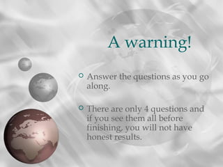  Answer the questions as you go
along.
 There are only 4 questions and
if you see them all before
finishing, you will not have
honest results.
A warning!
 