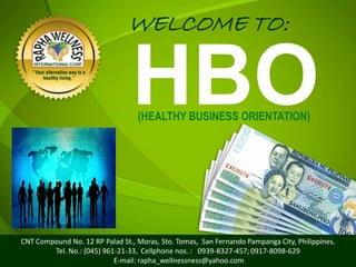 WELCOME TO:

                                HBO
                                  (HEALTHY BUSINESS ORIENTATION)




CNT Compound No. 12 RP Palad St., Moras, Sto. Tomas, San Fernando Pampanga City, Philippines.
        Tel. No.: (045) 961-21-33, Cellphone nos. : 0939-8327-457; 0917-8098-629
                                                                                         1
                           E-mail: rapha_wellnessness@yahoo.com
 