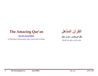 The Amazing Qur’an                              ‫ﺍﻟﻘﺭﺁﻥ ﺍﻟﻣﺫﻫﻝ‬
                       By: Dr. Gary Miller
                                                     ‫ﺑﻘﻠﻡ ﺍﻟﺑﺭﻭﻓﺳﻭﺭ: ﺟﺎﺭﻱ ﻣﻳﻠﻠﺭ‬
                 U2T                      2TU




    a Christian missionary who converted to Islam
                                                      ‫ﻣﺑﺷﺭ ﻧﺻﺭﺍﻧﻰ ﺳﺎﺑﻕ ﺁﻣﻥ ﺑﺎﻹﺳﻼﻡ‬




1      The Amazing Qur’an              Gary Miller              ‫ﺟﺎﺭﻯ ﻣﻴﻠﻠﺮ‬          ‫ﺍﻟﻘﺮﺁﻥ ﺍﻟﻤﺬﻫﻞ‬
 