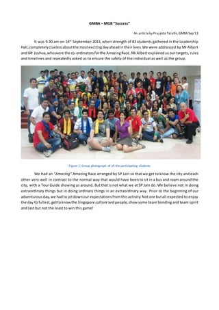 GMBA – MGB “Success”
An articleby Prajakta Talathi,GMBA Sep’13
It was 9.30 am on 14th
September 2013, when strength of 83 students gathered in the Leadership
Hall,completelycluelessaboutthe mostexcitingdayaheadintheirlives.We were addressed by Mr Albert
and Mr Joshua,whowere the co-ordinatorsforthe AmazingRace. Mr Albertexplainedusour targets, rules
and timelines and repeatedly asked us to ensure the safety of the individual as well as the group.
Figure 1: Group photograph of all the participating students
We had an “Amazing” Amazing Race arranged by SP Jain so that we get to know the city and each
other very well in contrast to the normal way that would have been to sit in a bus and roam around the
city, with a Tour Guide showing us around. But that is not what we at SP Jain do. We believe not in doing
extraordinary things but in doing ordinary things in an extraordinary way. Prior to the beginning of our
adventurousday,we hadto jotdownour expectationsfromthisactivity.Notone butall expected to enjoy
the day to fullest,gettoknowthe Singapore culture andpeople,show some team bonding and team spirit
and last but not the least to win this game!
 