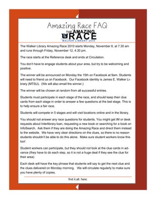 Amazing Race FAQ

The Walker Library Amazing Race 2010 starts Monday, November 8, at 7.30 am
and runs through Friday, November 12, 4.30 pm.

The race starts at the Reference desk and ends at Circulation.

You don’t have to engage students about your area, but try to be welcoming and
positive.

The winner will be announced on Monday the 15th on Facebook at 9am. Students
will need to friend us on Facebook. Our Facebook identity is James E. Walker Li-
brary (MTSU). (We will also email the winner.)

The winner will be chosen at random from all successful entries.

Students must participate in each stage of the race, and should keep their clue
cards from each stage in order to answer a few questions at the last stage. This is
to help ensure a fair race.

Students will compete in 5 stages and will visit locations online and in the library.

You should not answer any race questions for students. You might get IM or desk
requests about Interlibrary loan, requesting a new book or searching for a book on
InfoSearch. Ask them if they are doing the Amazing Race and direct them instead
to the website. We have very clear directions on the clues, so there is no reason
students shouldn’t be able to do this alone. Make sure student workers know this
too!

Student workers can participate, but they should not look at the clue cards in ad-
vance (they have to do each step, so it is not a huge deal if they see the clue for
their area)

Each desk will have the key phrase that students will say to get the next clue and
the clues delivered on Monday morning. We will circulate regularly to make sure
you have plenty of copies.

                                     find it all. here.
 